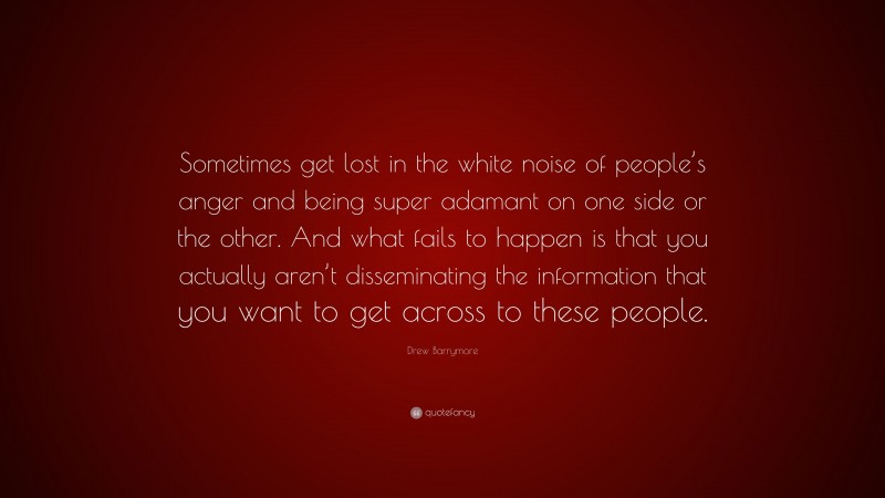 Drew Barrymore Quote: “Sometimes get lost in the white noise of people’s anger and being super adamant on one side or the other. And what fails to happen is that you actually aren’t disseminating the information that you want to get across to these people.”