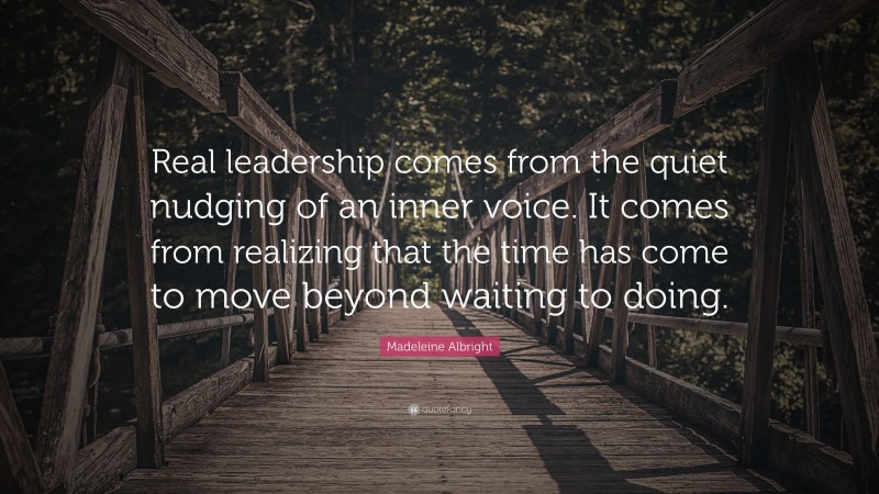 Madeleine Albright Quote: “Real leadership comes from the quiet nudging of an inner voice. It comes from realizing that the time has come to move beyond waiting to doing.”