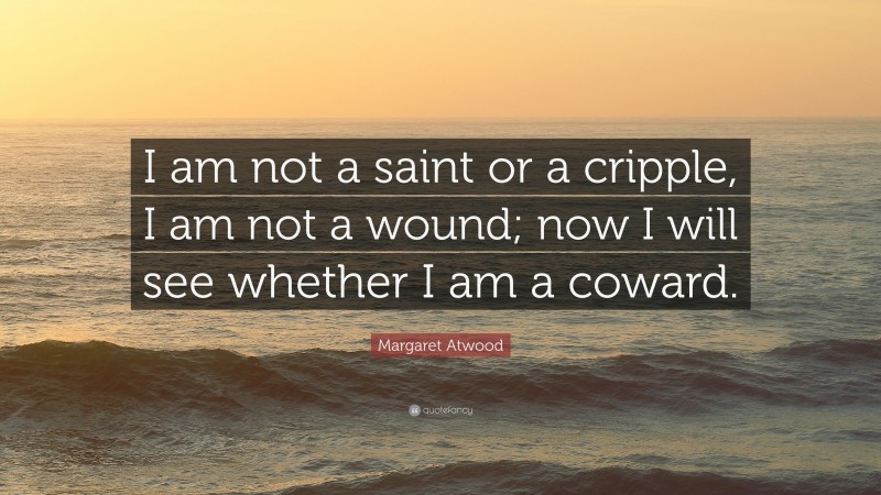 Margaret Atwood Quote: “I am not a saint or a cripple, I am not a wound; now I will see whether I am a coward.”