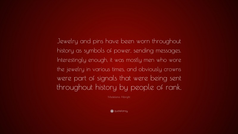 Madeleine Albright Quote: “Jewelry and pins have been worn throughout history as symbols of power, sending messages. Interestingly enough, it was mostly men who wore the jewelry in various times, and obviously crowns were part of signals that were being sent throughout history by people of rank.”