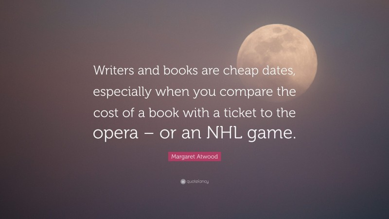 Margaret Atwood Quote: “Writers and books are cheap dates, especially when you compare the cost of a book with a ticket to the opera – or an NHL game.”