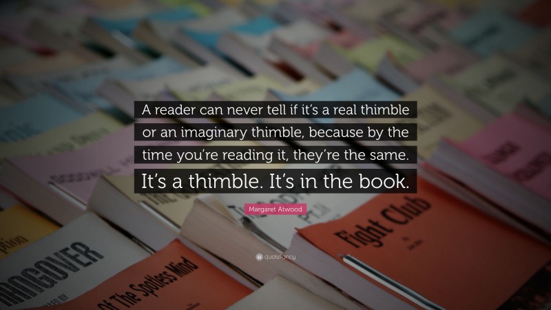 Margaret Atwood Quote: “A reader can never tell if it’s a real thimble or an imaginary thimble, because by the time you’re reading it, they’re the same. It’s a thimble. It’s in the book.”