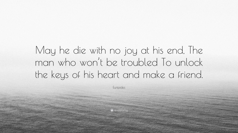 Euripides Quote: “May he die with no joy at his end, The man who won’t be troubled To unlock the keys of his heart and make a friend.”