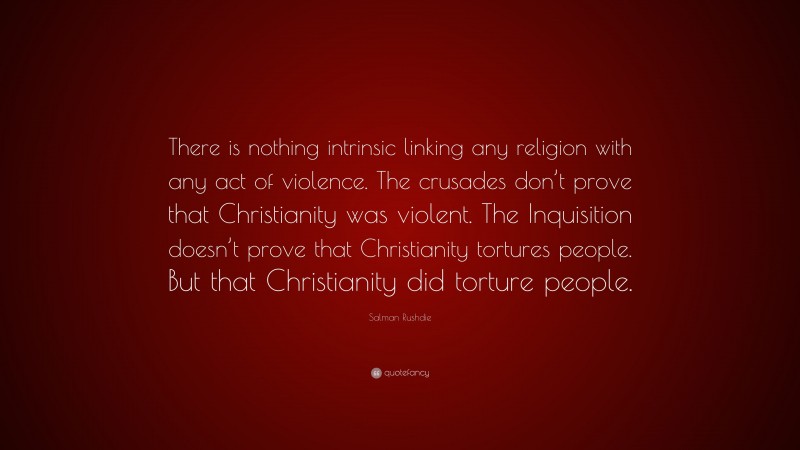 Salman Rushdie Quote: “There is nothing intrinsic linking any religion with any act of violence. The crusades don’t prove that Christianity was violent. The Inquisition doesn’t prove that Christianity tortures people. But that Christianity did torture people.”