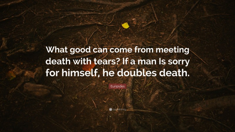 Euripides Quote: “What good can come from meeting death with tears? If a man Is sorry for himself, he doubles death.”