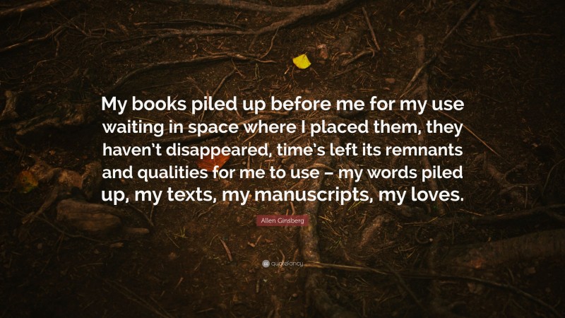Allen Ginsberg Quote: “My books piled up before me for my use waiting in space where I placed them, they haven’t disappeared, time’s left its remnants and qualities for me to use – my words piled up, my texts, my manuscripts, my loves.”