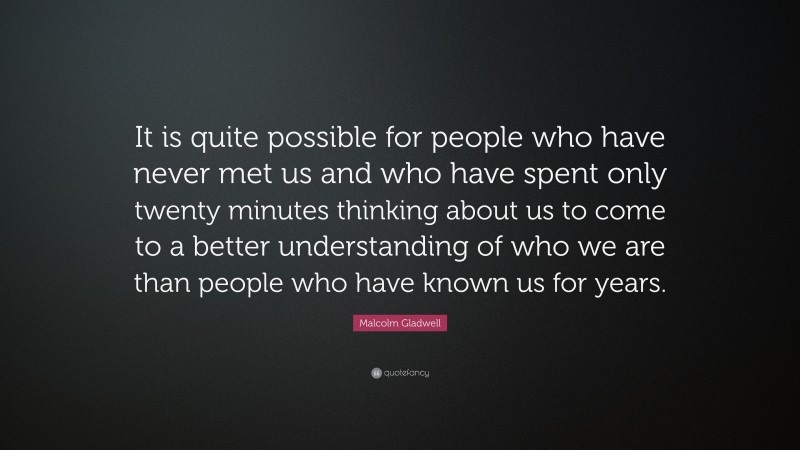 Malcolm Gladwell Quote: “It is quite possible for people who have never met us and who have spent only twenty minutes thinking about us to come to a better understanding of who we are than people who have known us for years.”