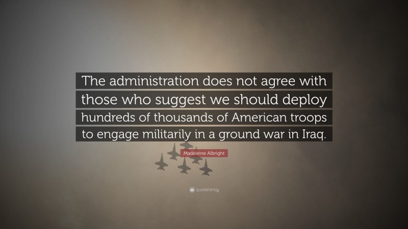 Madeleine Albright Quote: “The administration does not agree with those who suggest we should deploy hundreds of thousands of American troops to engage militarily in a ground war in Iraq.”