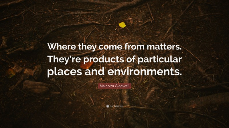 Malcolm Gladwell Quote: “Where they come from matters. They’re products of particular places and environments.”