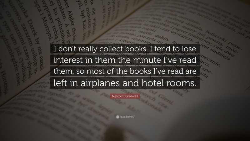 Malcolm Gladwell Quote: “I don’t really collect books. I tend to lose interest in them the minute I’ve read them, so most of the books I’ve read are left in airplanes and hotel rooms.”