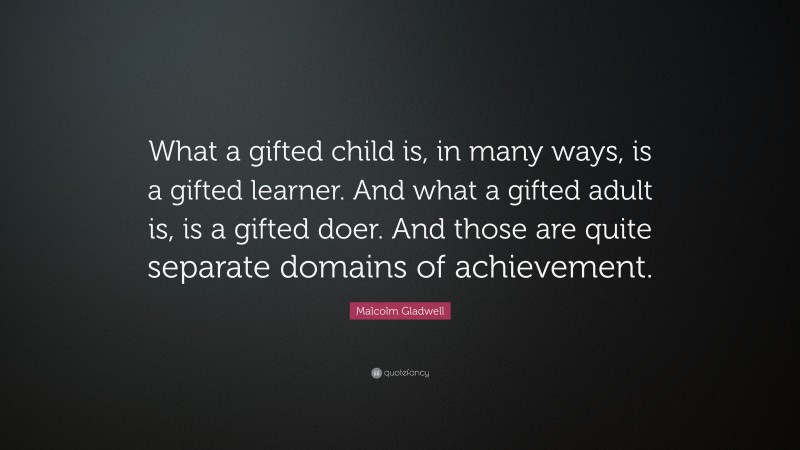 Malcolm Gladwell Quote: “What a gifted child is, in many ways, is a gifted learner. And what a gifted adult is, is a gifted doer. And those are quite separate domains of achievement.”