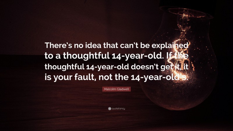 Malcolm Gladwell Quote: “There’s no idea that can’t be explained to a thoughtful 14-year-old. If the thoughtful 14-year-old doesn’t get it, it is your fault, not the 14-year-old’s.”