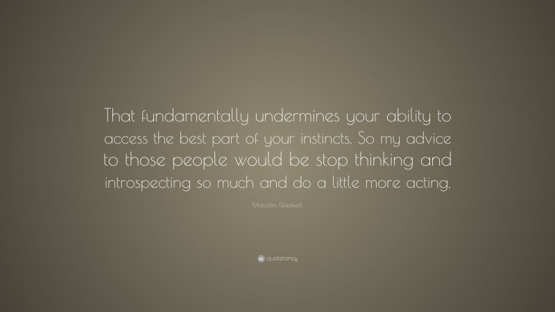 Malcolm Gladwell Quote: “That fundamentally undermines your ability to access the best part of your instincts. So my advice to those people would be stop thinking and introspecting so much and do a little more acting.”