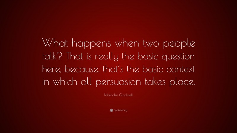 Malcolm Gladwell Quote: “What happens when two people talk? That is really the basic question here, because, that’s the basic context in which all persuasion takes place.”