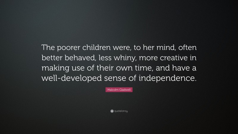 Malcolm Gladwell Quote: “The poorer children were, to her mind, often better behaved, less whiny, more creative in making use of their own time, and have a well-developed sense of independence.”