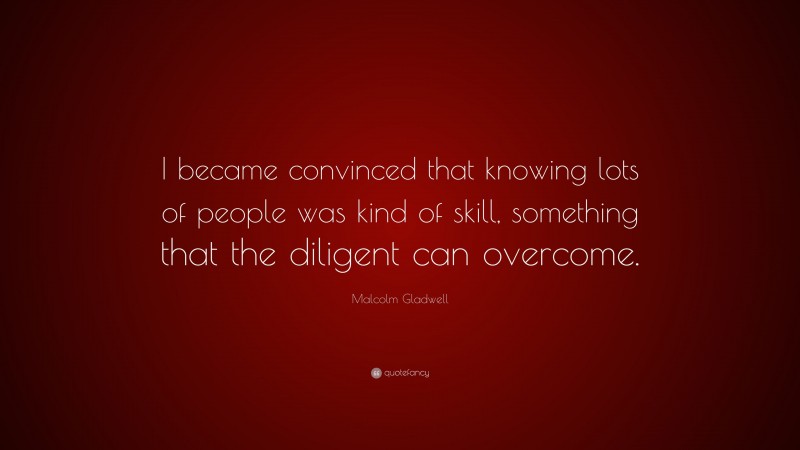 Malcolm Gladwell Quote: “I became convinced that knowing lots of people was kind of skill, something that the diligent can overcome.”