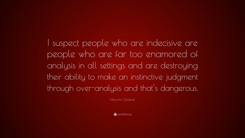 Malcolm Gladwell Quote: “I suspect people who are indecisive are people who are far too enamored of analysis in all settings and are destroying their ability to make an instinctive judgment through over-analysis and that’s dangerous.”