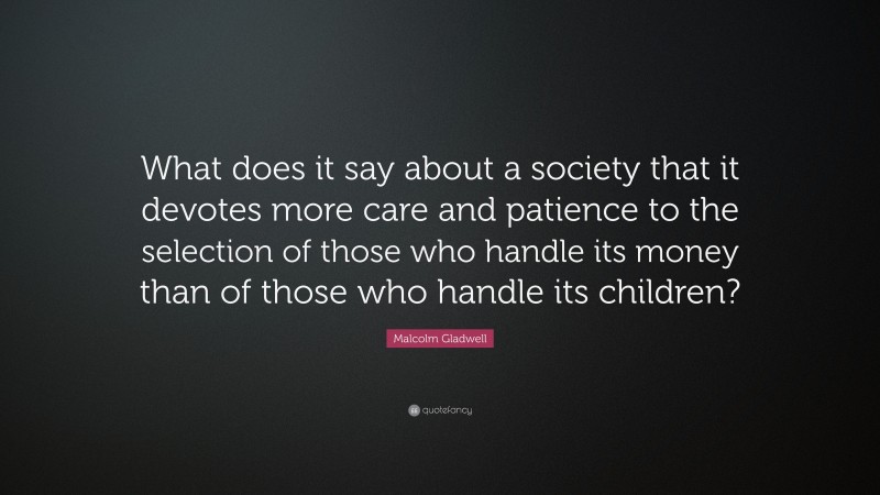 Malcolm Gladwell Quote: “What does it say about a society that it devotes more care and patience to the selection of those who handle its money than of those who handle its children?”