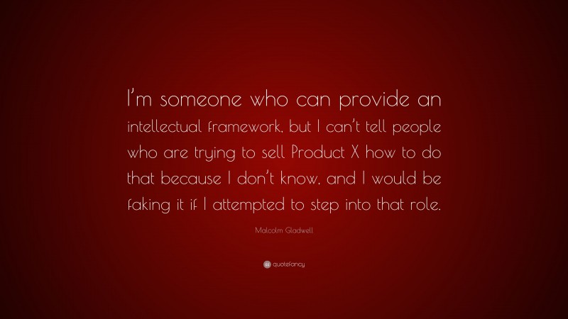 Malcolm Gladwell Quote: “I’m someone who can provide an intellectual framework, but I can’t tell people who are trying to sell Product X how to do that because I don’t know, and I would be faking it if I attempted to step into that role.”