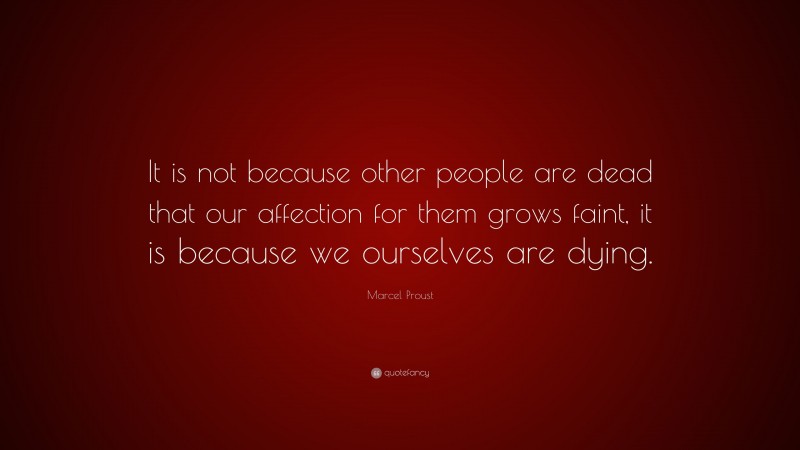 Marcel Proust Quote: “It is not because other people are dead that our affection for them grows faint, it is because we ourselves are dying.”