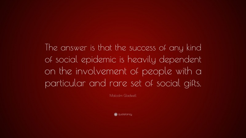 Malcolm Gladwell Quote: “The answer is that the success of any kind of social epidemic is heavily dependent on the involvement of people with a particular and rare set of social gifts.”