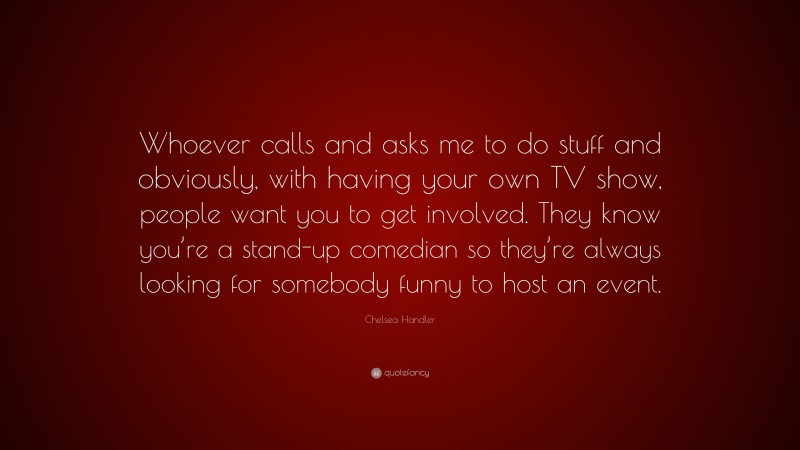Chelsea Handler Quote: “Whoever calls and asks me to do stuff and obviously, with having your own TV show, people want you to get involved. They know you’re a stand-up comedian so they’re always looking for somebody funny to host an event.”