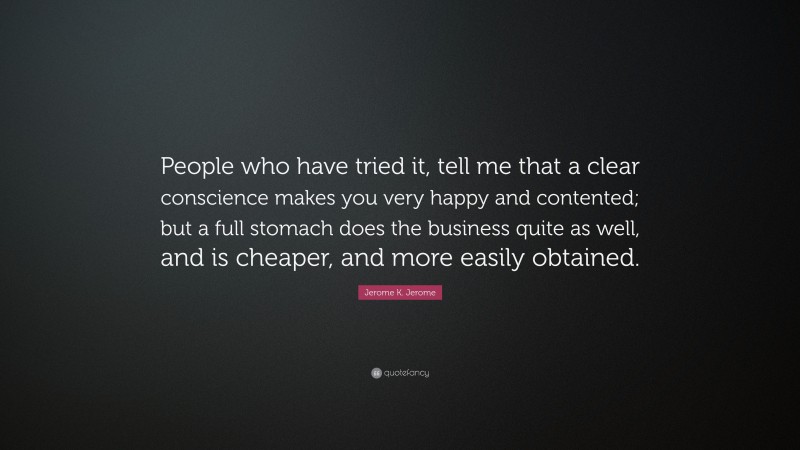 Jerome K. Jerome Quote: “People who have tried it, tell me that a clear conscience makes you very happy and contented; but a full stomach does the business quite as well, and is cheaper, and more easily obtained.”