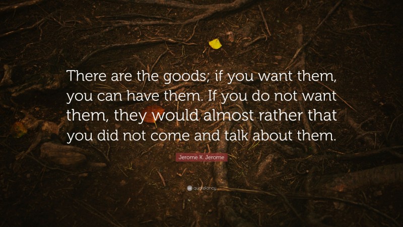 Jerome K. Jerome Quote: “There are the goods; if you want them, you can have them. If you do not want them, they would almost rather that you did not come and talk about them.”