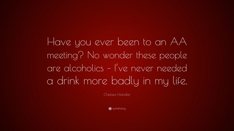 Chelsea Handler Quote: “Have you ever been to an AA meeting? No wonder these people are alcoholics – I’ve never needed a drink more badly in my life.”