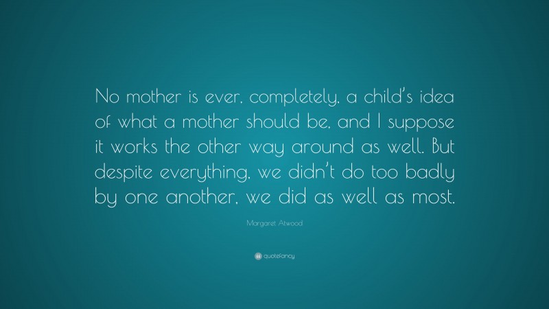 Margaret Atwood Quote: “No mother is ever, completely, a child’s idea of what a mother should be, and I suppose it works the other way around as well. But despite everything, we didn’t do too badly by one another, we did as well as most.”