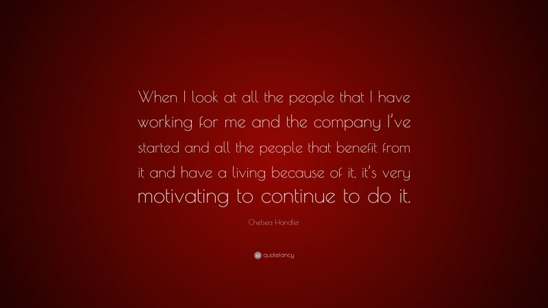 Chelsea Handler Quote: “When I look at all the people that I have working for me and the company I’ve started and all the people that benefit from it and have a living because of it, it’s very motivating to continue to do it.”