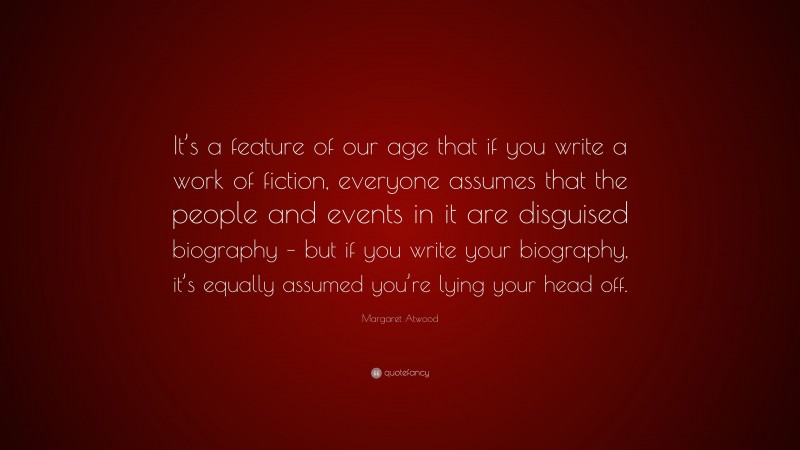 Margaret Atwood Quote: “It’s a feature of our age that if you write a work of fiction, everyone assumes that the people and events in it are disguised biography – but if you write your biography, it’s equally assumed you’re lying your head off.”