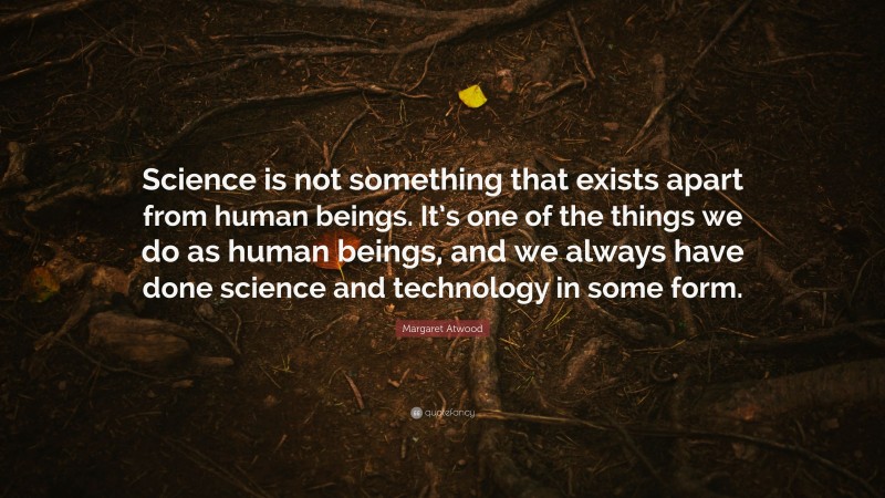 Margaret Atwood Quote: “Science is not something that exists apart from human beings. It’s one of the things we do as human beings, and we always have done science and technology in some form.”