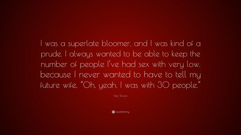 Pete Wentz Quote: “I was a superlate bloomer, and I was kind of a prude. I always wanted to be able to keep the number of people I’ve had sex with very low, because I never wanted to have to tell my future wife, “Oh, yeah, I was with 30 people.””