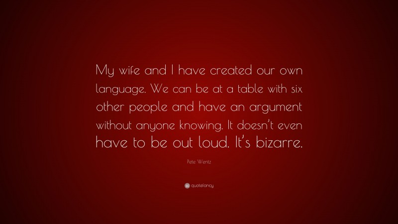 Pete Wentz Quote: “My wife and I have created our own language. We can be at a table with six other people and have an argument without anyone knowing. It doesn’t even have to be out loud. It’s bizarre.”