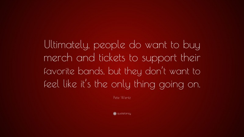 Pete Wentz Quote: “Ultimately, people do want to buy merch and tickets to support their favorite bands, but they don’t want to feel like it’s the only thing going on.”