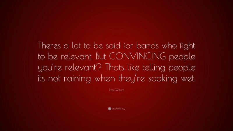 Pete Wentz Quote: “Theres a lot to be said for bands who fight to be relevant. But CONVINCING people you’re relevant? Thats like telling people its not raining when they’re soaking wet.”
