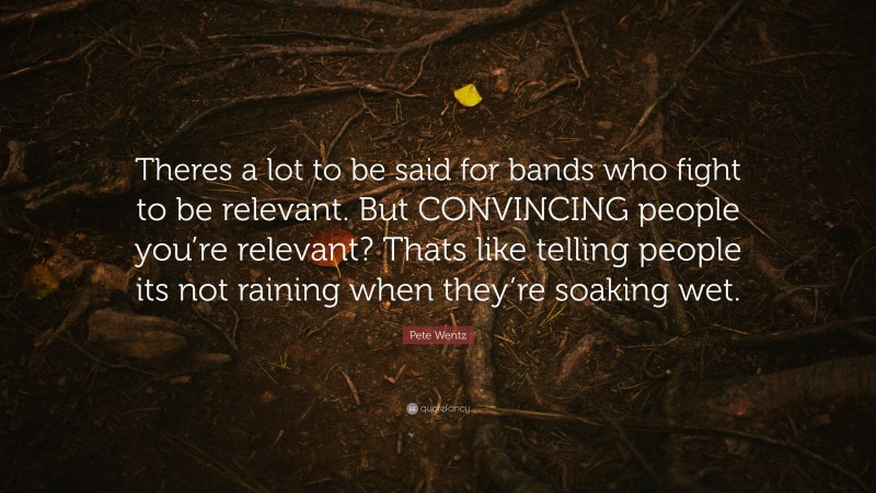Pete Wentz Quote: “Theres a lot to be said for bands who fight to be relevant. But CONVINCING people you’re relevant? Thats like telling people its not raining when they’re soaking wet.”