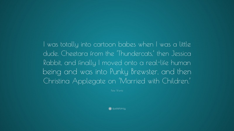 Pete Wentz Quote: “I was totally into cartoon babes when I was a little dude. Cheetara from the ‘Thundercats,’ then Jessica Rabbit, and finally I moved onto a real-life human being and was into Punky Brewster, and then Christina Applegate on ‘Married with Children.’”
