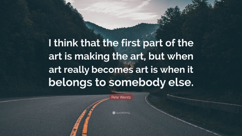 Pete Wentz Quote: “I think that the first part of the art is making the art, but when art really becomes art is when it belongs to somebody else.”