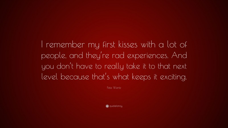 Pete Wentz Quote: “I remember my first kisses with a lot of people, and they’re rad experiences. And you don’t have to really take it to that next level because that’s what keeps it exciting.”