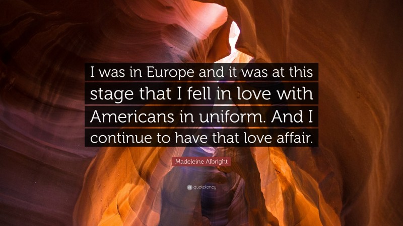 Madeleine Albright Quote: “I was in Europe and it was at this stage that I fell in love with Americans in uniform. And I continue to have that love affair.”