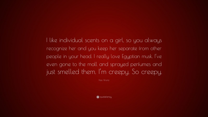 Pete Wentz Quote: “I like individual scents on a girl, so you always recognize her and you keep her separate from other people in your head. I really love Egyptian musk. I’ve even gone to the mall and sprayed perfumes and just smelled them. I’m creepy. So creepy.”