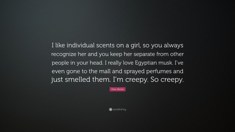 Pete Wentz Quote: “I like individual scents on a girl, so you always recognize her and you keep her separate from other people in your head. I really love Egyptian musk. I’ve even gone to the mall and sprayed perfumes and just smelled them. I’m creepy. So creepy.”