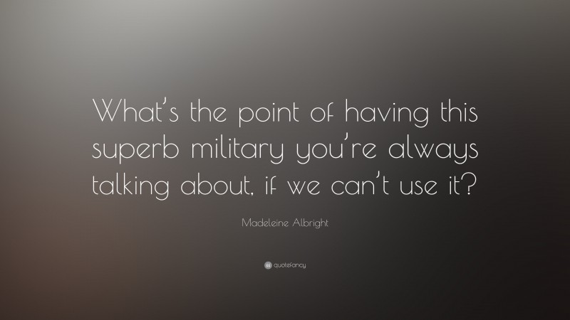 Madeleine Albright Quote: “What’s the point of having this superb military you’re always talking about, if we can’t use it?”