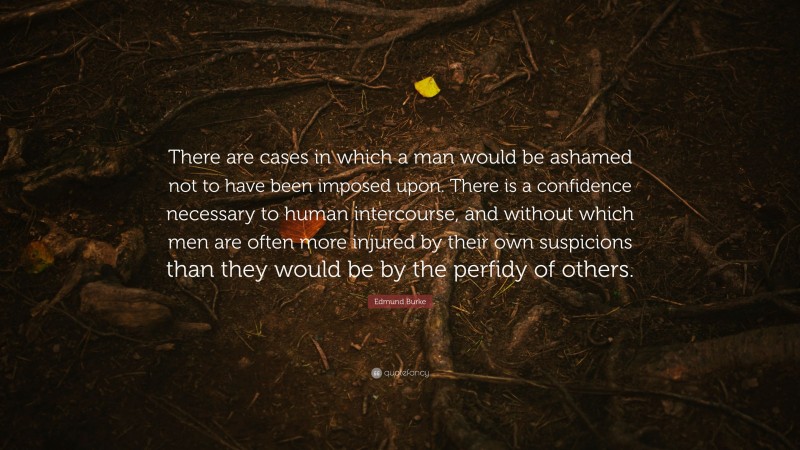 Edmund Burke Quote: “There are cases in which a man would be ashamed not to have been imposed upon. There is a confidence necessary to human intercourse, and without which men are often more injured by their own suspicions than they would be by the perfidy of others.”