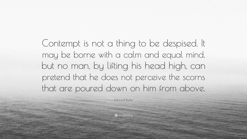 Edmund Burke Quote: “Contempt is not a thing to be despised. It may be borne with a calm and equal mind, but no man, by lifting his head high, can pretend that he does not perceive the scorns that are poured down on him from above.”