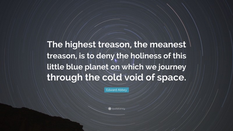 Edward Abbey Quote: “The highest treason, the meanest treason, is to deny the holiness of this little blue planet on which we journey through the cold void of space.”