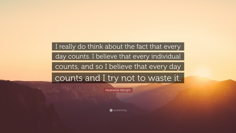 Madeleine Albright Quote: “I really do think about the fact that every day counts. I believe that every individual counts, and so I believe that every day counts and I try not to waste it.”