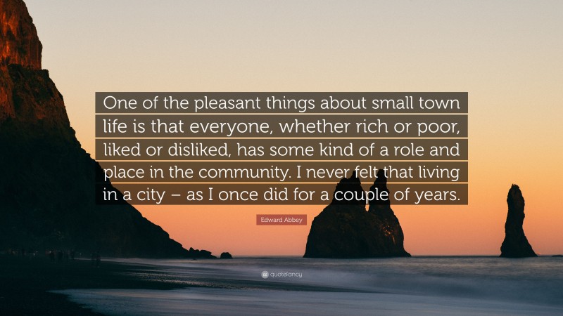 Edward Abbey Quote: “One of the pleasant things about small town life is that everyone, whether rich or poor, liked or disliked, has some kind of a role and place in the community. I never felt that living in a city – as I once did for a couple of years.”